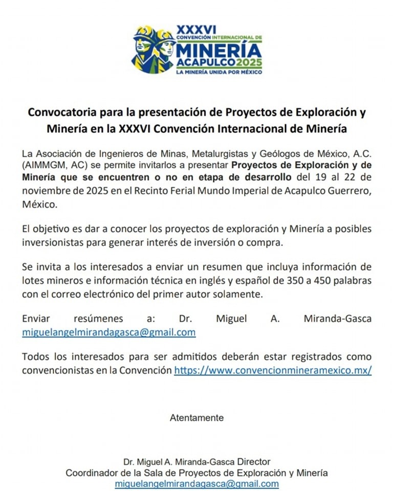 Puede ser una imagen de texto que dice "Convocatoria para presentaciór de Proyectos Minería en XXXVI Convención Internacional de Minería Asociación (AIMMGM, Mineria que noviembre México. Ingenieros Minas, Metalurgistas Geólogos México, A.C permite invitarlos presentar Proyectos Exploración encuentren no de desarrollo del 19 2025 Recinto Ferial Mundo Imperial de Acapulco Guerrero, objetivo es dar conocer los proyectos de exploración inversionistas para generar interés de inversión compra. invita Minería con posibles interesados enviar resumen que incluya información lotes mineros información técnica inglés español de 350 450 palabras correo electrónico del primer autor solamente. Enviar resúmenes Miguel Todos los interesados para ser admitidos deberán estar registrados como convencionistas Atentamente"